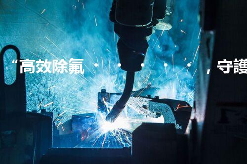 “高效除氟，守護碧水藍天——廢水中氟離子處理新篇章”